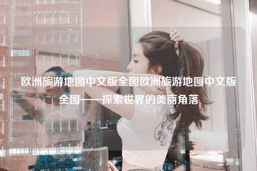 欧洲旅游地图中文版全图欧洲旅游地图中文版全图——探索世界的美丽角落